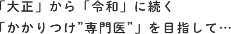 「大正」から「令和」に続く「かかりつけ”専門医”」を目指して…